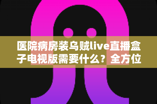 医院病房装乌贼live直播盒子电视版需要什么？全方位安装配置指南与实用清单