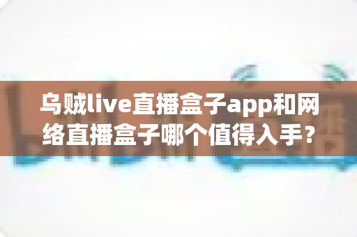 乌贼live直播盒子app和网络直播盒子哪个值得入手？一文读懂选购要点与真实体验对比