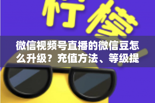 微信视频号直播的微信豆怎么升级？充值方法、等级提升与使用技巧全解析