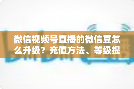 微信视频号直播的微信豆怎么升级？充值方法、等级提升与使用技巧全解析
