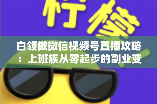 白领做微信视频号直播攻略：上班族从零起步的副业变现实战指南