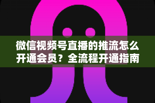 微信视频号直播的推流怎么开通会员？全流程开通指南与实操运营攻略