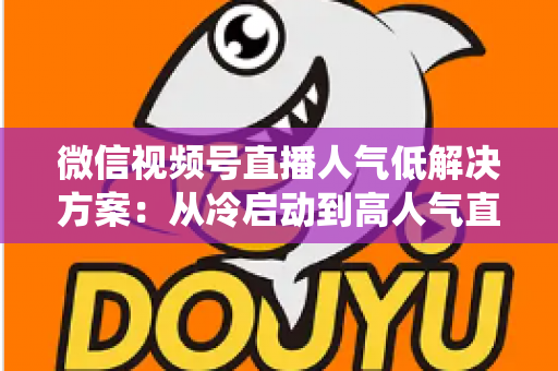 微信视频号直播人气低解决方案：从冷启动到高人气直播间的系统化实战指南