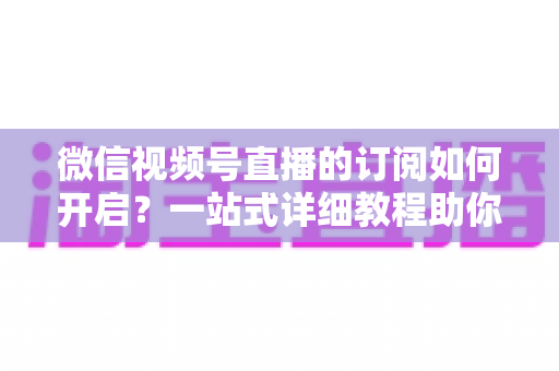 微信视频号直播的订阅如何开启？一站式详细教程助你轻松玩转直播订阅功能