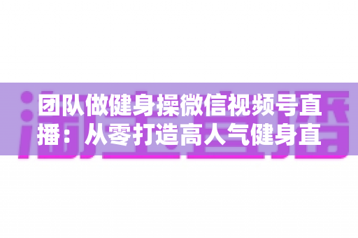 团队做健身操微信视频号直播：从零打造高人气健身直播间的完整指南