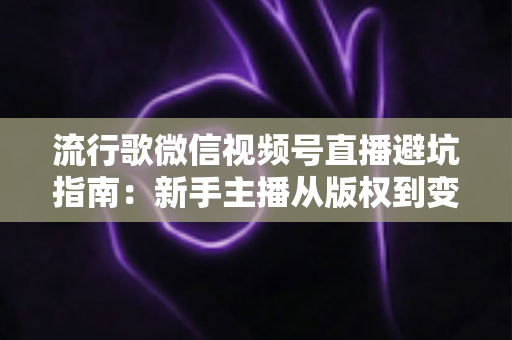 流行歌微信视频号直播避坑指南：新手主播从版权到变现的全流程实战手册