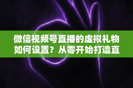 微信视频号直播的虚拟礼物如何设置?从零开始打造直播收益的完整指南 微信视频号直播的虚拟礼物如何设置?从零开始打造直播收益的完整指南