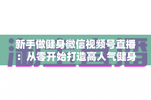 新手做健身微信视频号直播：从零开始打造高人气健身直播间的完整实战指南