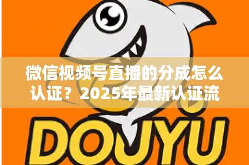 微信视频号直播的分成怎么认证？2025年最新认证流程、条件与避坑指南全解析