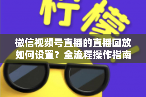 微信视频号直播的直播回放如何设置？全流程操作指南与运营价值深度解析