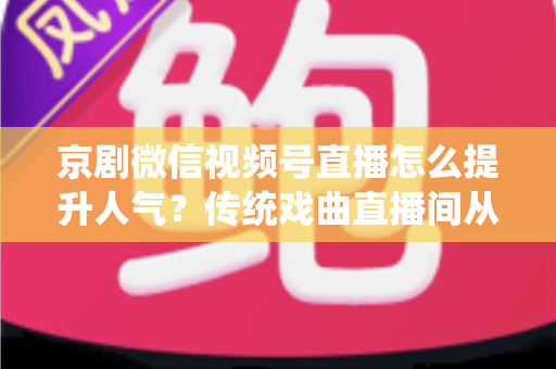 京剧微信视频号直播怎么提升人气？传统戏曲直播间从冷清到爆满的实战运营全攻略