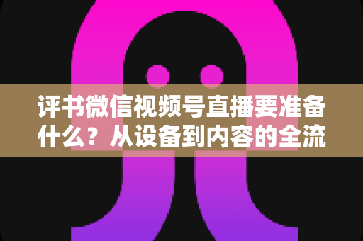 评书微信视频号直播要准备什么？从设备到内容的全流程筹备指南，助你首播人气爆棚