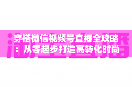 穿搭微信视频号直播全攻略：从零起步打造高转化时尚直播间的实战手册