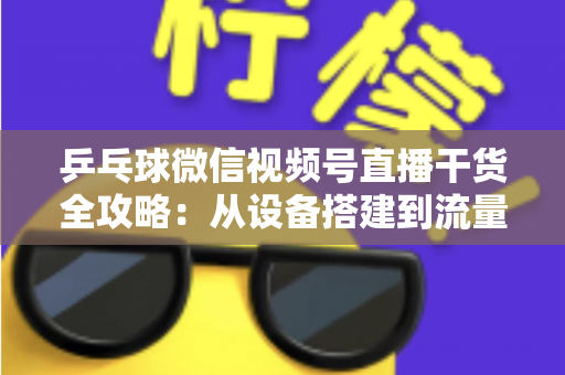 乒乓球微信视频号直播干货全攻略：从设备搭建到流量变现的实战指南