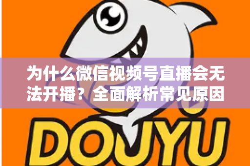 为什么微信视频号直播会无法开播?全面解析常见原因与实用解决方法 为什么微信视频号直播会无法开播?全面解析常见原因与实用解决方法