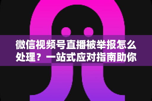 微信视频号直播被举报怎么处理？一站式应对指南助你快速恢复直播