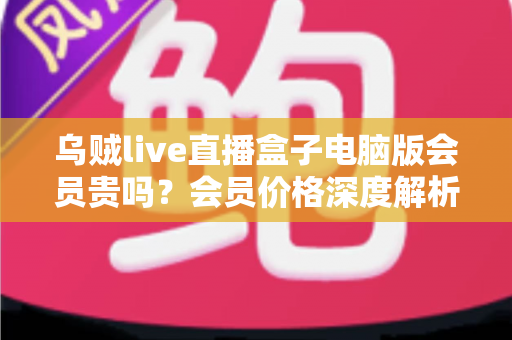 乌贼live直播盒子电脑版会员贵吗？会员价格深度解析与高性价比开通全指南