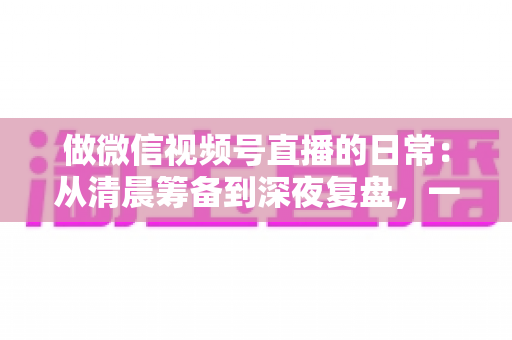 做微信视频号直播的日常:从清晨筹备到深夜复盘,一位主播的真实工作全记录与实战心得 做微信视频号直播的日常:从清晨筹备到深夜复盘,一位主播的真实工作全记录与实战心得