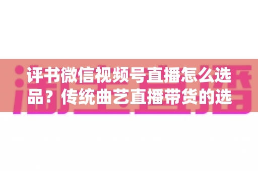 评书微信视频号直播怎么选品？传统曲艺直播带货的选品策略与实战指南