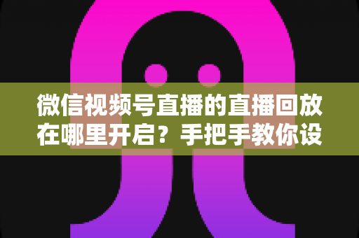 微信视频号直播的直播回放在哪里开启？手把手教你设置回放并高效管理直播内容