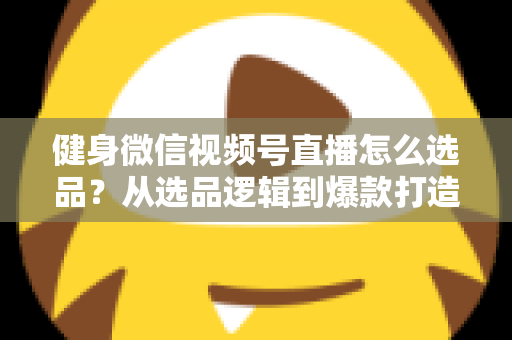 健身微信视频号直播怎么选品？从选品逻辑到爆款打造的全流程实战指南
