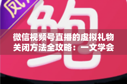 微信视频号直播的虚拟礼物关闭方法全攻略：一文学会彻底关闭打赏功能的详细操作教程