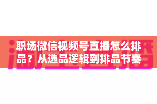 职场微信视频号直播怎么排品?从选品逻辑到排品节奏的完整实操指南 职场微信视频号直播怎么排品?从选品逻辑到排品节奏的完整实操指南