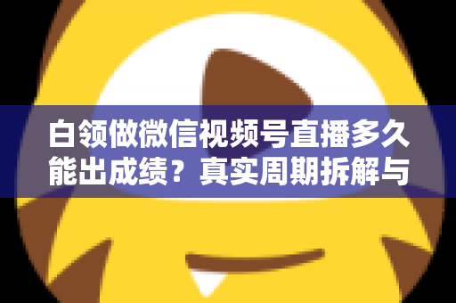 白领做微信视频号直播多久能出成绩？真实周期拆解与提速实操指南