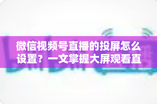 微信视频号直播的投屏怎么设置？一文掌握大屏观看直播的完整攻略