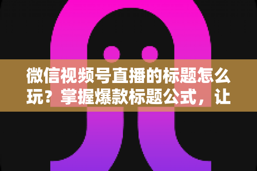 微信视频号直播的标题怎么玩？掌握爆款标题公式，让你的直播间流量翻倍的实战指南