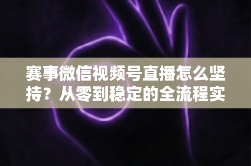 赛事微信视频号直播怎么坚持？从零到稳定的全流程实战指南