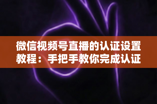 微信视频号直播的认证设置教程：手把手教你完成认证，快速解锁直播全部权益