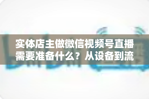 实体店主做微信视频号直播需要准备什么？从设备到流量的全流程筹备指南