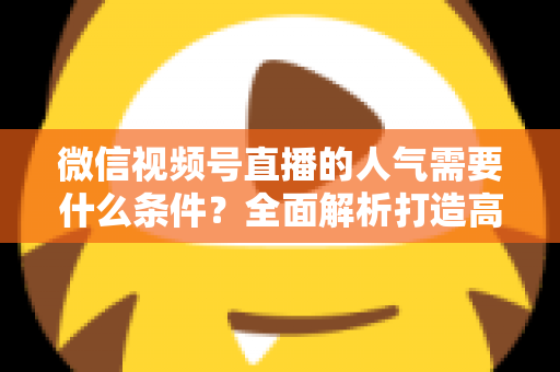 微信视频号直播的人气需要什么条件?全面解析打造高人气直播间的核心要素与实用技巧 微信视频号直播的人气需要什么条件?全面解析打造高人气直播间的核心要素与实用技巧
