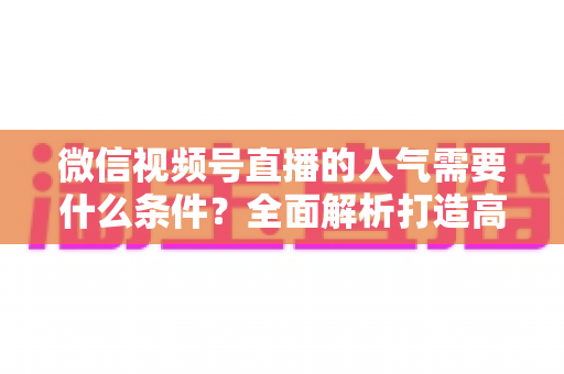 微信视频号直播的人气需要什么条件?全面解析打造高人气直播间的核心要素与实用技巧 微信视频号直播的人气需要什么条件?全面解析打造高人气直播间的核心要素与实用技巧