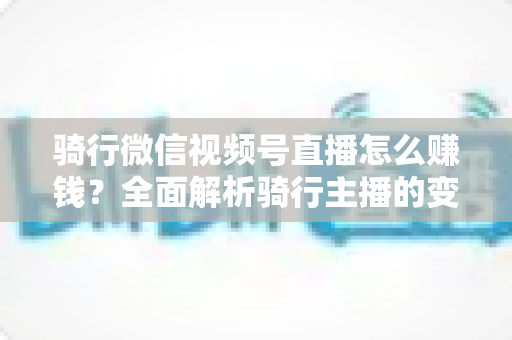 骑行微信视频号直播怎么赚钱？全面解析骑行主播的变现之路