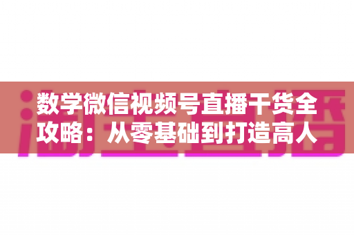 数学微信视频号直播干货全攻略：从零基础到打造高人气数学直播间的实战秘籍
