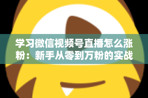 学习微信视频号直播怎么涨粉：新手从零到万粉的实战运营指南