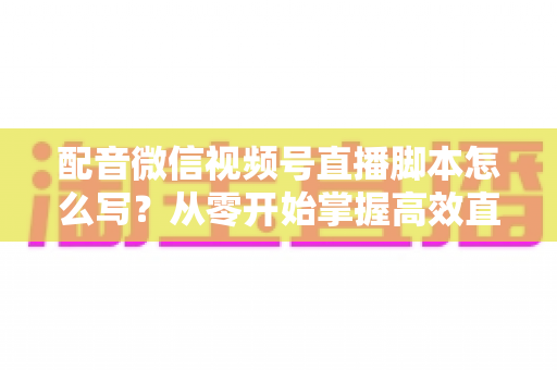 配音微信视频号直播脚本怎么写？从零开始掌握高效直播脚本的完整创作指南
