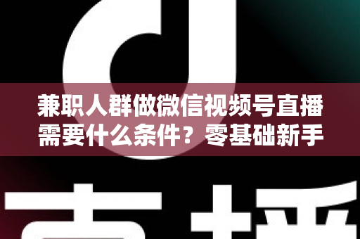 兼职人群做微信视频号直播需要什么条件？零基础新手入门全指南
