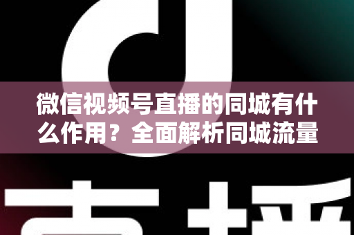 微信视频号直播的同城有什么作用？全面解析同城流量对本地商家与主播的营销价值