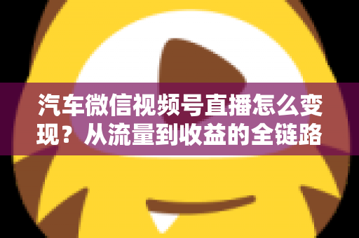 汽车微信视频号直播怎么变现？从流量到收益的全链路实战指南