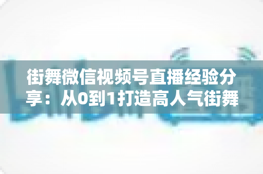 街舞微信视频号直播经验分享：从0到1打造高人气街舞直播间的实战指南