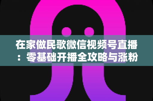 在家做民歌微信视频号直播:零基础开播全攻略与涨粉变现实战指南 在家做民歌微信视频号直播:零基础开播全攻略与涨粉变现实战指南
