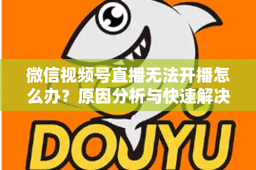 微信视频号直播无法开播怎么办？原因分析与快速解决全攻略
