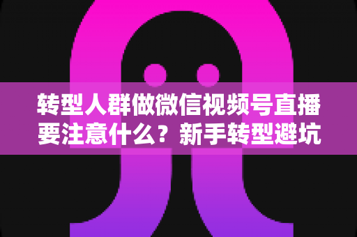 转型人群做微信视频号直播要注意什么？新手转型避坑指南与全流程实操干货