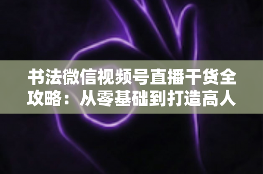 书法微信视频号直播干货全攻略：从零基础到打造高人气书法直播间的实战指南