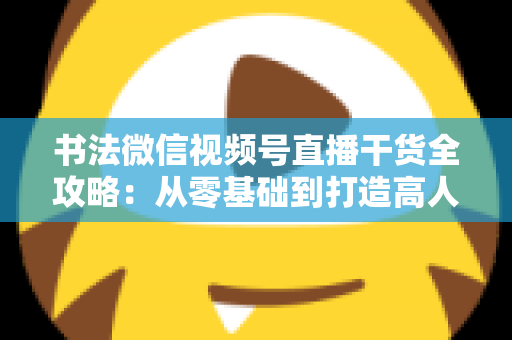 书法微信视频号直播干货全攻略：从零基础到打造高人气书法直播间的实战指南