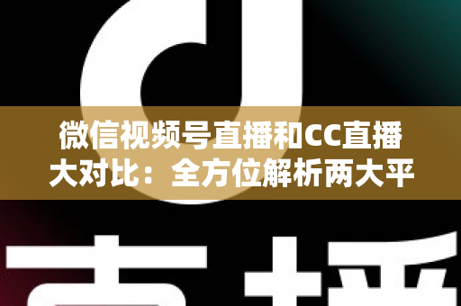 微信视频号直播和CC直播大对比：全方位解析两大平台的差异，帮你选出最适合的直播阵地