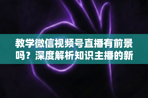 教学微信视频号直播有前景吗？深度解析知识主播的新风口、优势与变现路径